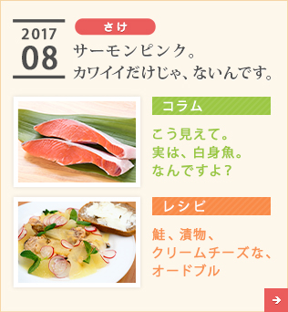 2017/08【さけ】サーモンピンク。カワイイだけじゃ、ないんです。【コラム】こう見えて。実は、白身魚。なんですよ？【レシピ】鮭、漬物、クリームチーズな、オードブル