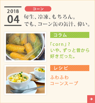 2018/04【コーン】旬生、冷凍、もちろん。でも、コーン缶の缶汁、偉い。【コラム】「corn」?　いや、ずっと昔から好きだった。【レシピ】ふわふわコーンスープ