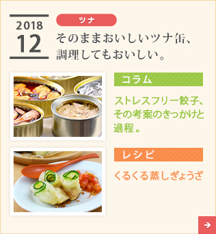 2018/12【ツナ】そのままおいしいツナ缶、調理してもおいしい。【コラム】ストレスフリー餃子、その考案のきっかけと過程。【レシピ】くるくる蒸しぎょうざ